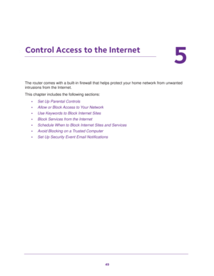 Page 4949
5
5.   Control Access to the Internet
The router comes with a built-in firewall that helps protect your home network from unwanted 
intrusions from the Internet.
This chapter includes the following sections:
•Set Up Parental Controls 
•Allow or Block Access to Your Network 
•Use Keywords to Block Internet Sites 
•Block Services from the Internet 
•Schedule When to Block Internet Sites and Services 
•Avoid Blocking on a Trusted Computer 
•Set Up Security Event Email Notifications  