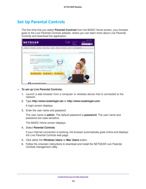 Page 50Control Access to the Internet 50
N750 WiFi Router 
Set Up Parental Controls
The first time that you select 
Parental Controls from the BASIC Home screen, your browser 
goes to the Live Parental Controls website, where you can learn more abo\
ut Live Parental 
Controls and download the application. 
To set up Live Parental Controls:
1.  Launch a web browser from a computer or wireless device that is connecte\
d to the 
network.
2.  T
ype  http://www.routerlogin.net  or http://www.routerlogin.com .
A...