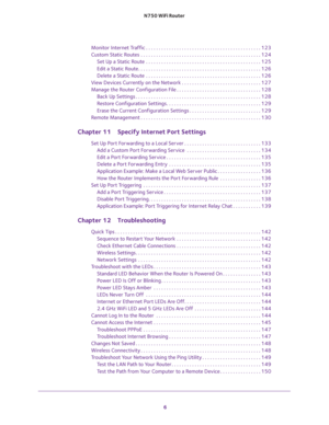 Page 6 
6 N750 WiFi Router 
Monitor Internet Traffic . . . . . . . . . . . . . . . . . . . . . . . . . . . . . . . . . . . . . . . . . . . . . 123
Custom Static Routes  . . . . . . . . . . . . . . . . . . . . . . . . . . . . . . . . . . . . . . . . . . . . . . . 124
Set Up a Static Route  . . . . . . . . . . . . . . . . . . . . . . . . . . . . . . . . . . . . . . . . . . . . . 125
Edit a Static Route. . . . . . . . . . . . . . . . . . . . . . . . . . . . . . . . . . . . . . . . . . . . . . . . 126
Delete a...