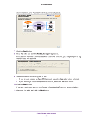 Page 51Control Access to the Internet 51
 N750 WiFi Router
After installation, Live Parental Controls automatically starts.
7. 
Click the  Next button.
8.  Read the note, and click the  Next button again to proceed.
Because Live Parental Controls uses free OpenDNS accounts, you are promp\
ted to log 
in or create a free account.
9.  Select the radio button that applies to you:
• If you already created an OpenDNS account, leave the  Ye
 s radio button selected. 
• If you did not yet create an OpenDNS account,...