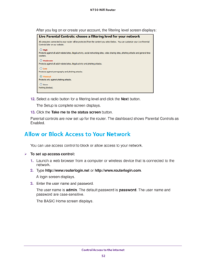 Page 52Control Access to the Internet 52
N750 WiFi Router 
After you log on or create your account, the filtering level screen disp\
lays:
12. 
Select a radio button for a filtering level and click the  Next button.
The Setup is complete screen displays.
13.  Click the  T
 ake me to the status screen button.
Parental controls are now set up for the router. The dashboard shows Parental Controls as 
Enabled.
Allow or Block Access to Your Network
You can use access control to block or allow access to your...