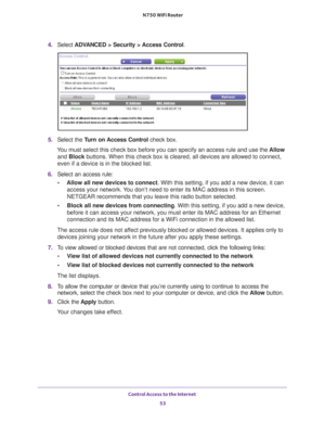 Page 53Control Access to the Internet 53
 N750 WiFi Router
4. 
Select  ADVANCED > Security > Access Control .
5. Select the Turn on Access Control check box.
You must select this check box before you can specify an access rule and \
use the  Allow 
and Block buttons. When this check box is cleared, all devices are allowed to con\
nect, 
even if a device is in the blocked list.
6.  Select an access rule:
• Allow all new devices to connect. With this setting, if you add a new device, it can 
access your network....