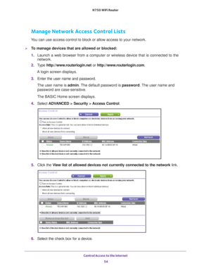 Page 54Control Access to the Internet 54
N750 WiFi Router 
Manage Network Access Control Lists
You can use access control to block or allow access to your network.
To manage devices that are allowed or blocked:
1. 
Launch a web browser from a computer or wireless device that is connecte\
d to the 
network.
2.  T
ype  http://www.routerlogin.net  or http://www.routerlogin.com .
A login screen displays.
3.  Enter the user name and password.
The user name is  admin. 
 The default password is password . The user...