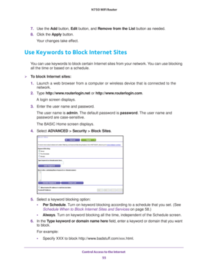 Page 55Control Access to the Internet 55
 N750 WiFi Router
7. 
Use the  Add button,  Edit button, and Remove from the List button as needed.
8.  Click the  Apply button.
Your changes take effect.
Use Keywords to Block Internet Sites
You can use keywords to block certain Internet sites from your network. You can use blocking  all the time or based on a schedule.
To block Internet sites:
1.  Launch a web browser from a computer or wireless device that is connecte\
d to the 
network.
2.  T
ype...