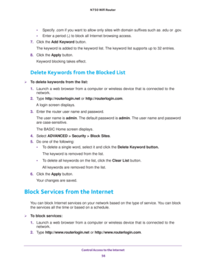 Page 56Control Access to the Internet 
56 N750 WiFi Router 
•Specify .com if you want to allow only sites with domain suffixes such as .edu or .gov.
•Enter a period (.) to block all Internet browsing access.
7. Click the Add Keyword button.
The keyword is added to the keyword list. The keyword list supports up to 32 entries.
8. Click the Apply button.
Keyword blocking takes effect.
Delete Keywords from the Blocked List
To delete keywords from the list:
1. Launch a web browser from a computer or wireless device...