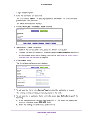 Page 57Control Access to the Internet 57
 N750 WiFi Router
A login screen displays.
3.  Enter the user name and password.
The user name is  admin. 
 The default password is password. The user name and 
password are case-sensitive.
The BASIC Home screen displays.
4.  Select 
ADVANCED > Security > Block Services .
5. Specify when to block the services:
• T
o block the services all the time, select the  Always radio button.
• T
o block the services based on a schedule, select the Per Schedule radio button.
For...