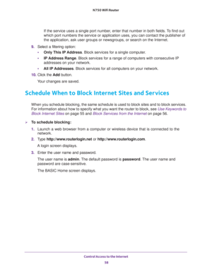 Page 58Control Access to the Internet 
58 N750 WiFi Router 
If the service uses a single port number, enter that number in both fields. To find out 
which port numbers the service or application uses, you can contact the publisher of 
the application, ask user groups or newsgroups, or search on the Internet.
9. Select a filtering option:
•Only This IP Address. Block services for a single computer.
•IP Address Range. Block services for a range of computers with consecutive IP 
addresses on your network.
•All lP...