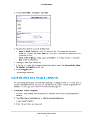 Page 59Control Access to the Internet 59
 N750 WiFi Router
4. 
Select  ADVANCED > Security > Schedule .
5. Specify when to block keywords and services:
• Days to Block . Select the check box for each day that you want to block the 
keywords, or select the Every Day  check box, which automatically selects the check 
boxes for all days. 
• T
ime of Day to Block. Select a start and end time in 24-hour format, or select  All 
Day for 24-hour blocking. 
6.  Select your time zone from the list. 
7.  If you live in a...