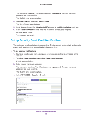 Page 60Control Access to the Internet 60
N750 WiFi Router 
The user name is 
admin. The default password is password . The user name and 
password are case-sensitive.
The BASIC Home screen displays.
4.  Select  ADV
 ANCED > Security > Block Sites .
The Block Sites screen displays.
5.  Scroll down and select the  Allow trusted IP address to visit blocked sites  check box.
6.  In the T
rusted IP Address  field, enter the IP address of the trusted computer.
7.  Click the  Apply button.
Your changes are saved.
Set...