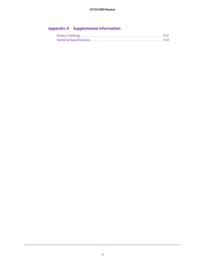 Page 7 
7  N750 WiFi Router
Appendix A Supplemental Information
Factory Settings. . . . . . . . . . . . . . . . . . . . . . . . . . . . . . . . . . . . . . . . . . . . . . . . . . . . 152
Technical Specifications  . . . . . . . . . . . . . . . . . . . . . . . . . . . . . . . . . . . . . . . . . . . . . 154 