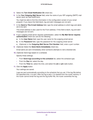 Page 61Control Access to the Internet 
61  N750 WiFi Router
5. Select the Turn Email Notification On check box.
6. In the Your Outgoing Mail Server field, enter the name of your ISP outgoing (SMTP) mail 
server (such as mail.myISP.com). 
You might be able to find this information in the configuration screen of your email 
program. If you leave this field blank, log and alert messages are not sent.
7. In the Send to This E-mail Address field, type the email address to which logs and alerts 
are to be sent.
This...