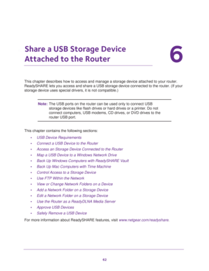 Page 6262
6
6.   Share a USB Storage Device 
Attached to the Router
This chapter describes how to access and manage a storage device attached to your router. 
ReadySHARE lets you access and share a USB storage device connected to the router. (If your 
storage device uses special drivers, it is not compatible.)
Note:The USB ports on the router can be used only to connect USB 
storage devices like flash drives or hard drives or a printer. Do not 
connect computers, USB modems, CD drives, or DVD drives to the...