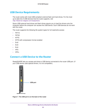 Page 63Share a USB Storage Device Attached to the Router 63
 N750 WiFi Router
USB Device Requirements
The router works with most USB-compliant external flash and hard drives.\
 For the most 
up-to-date list of USB devices that the router supports, visit 
http://kbserver.netgear.com/readyshare .
Some USB external hard drives and flash drives require you to load the d\
rivers onto the 
computer before the computer can access the USB device. Such USB devices\
 do not work 
with the router.
The router supports the...