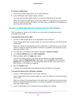 Page 64Share a USB Storage Device Attached to the Router 
64 N750 WiFi Router 
To connect a USB device:
1. Connect your USB storage device to the router USB port.
2. If your USB device uses a power supply, connect it.
You must use the power supply when you connect the USB device to the router.
When you connect the USB device to the router USB port, it might take up to two minutes 
before it is ready for sharing. By default, the USB device is available to all computers on 
your local area network (LAN).
Access...