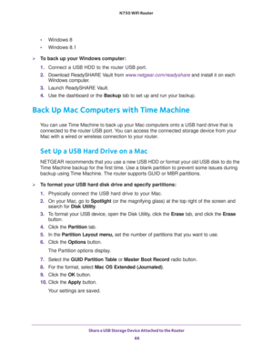 Page 66Share a USB Storage Device Attached to the Router 
66 N750 WiFi Router 
•Windows 8
•Windows 8.1
To back up your Windows computer:
1. Connect a USB HDD to the router USB port.
2. Download ReadySHARE Vault from www.netgear.com/readyshare and install it on each 
Windows computer.
3. Launch ReadySHARE Vault.
4. Use the dashboard or the Backup tab to set up and run your backup.
Back Up Mac Computers with Time Machine
You can use Time Machine to back up your Mac computers onto a USB hard drive that is...