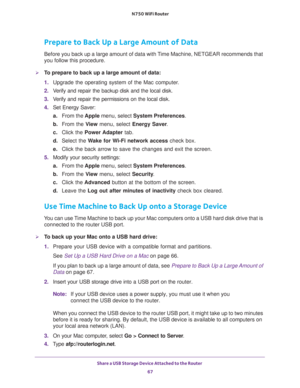 Page 67Share a USB Storage Device Attached to the Router 
67  N750 WiFi Router
Prepare to Back Up a Large Amount of Data
Before you back up a large amount of data with Time Machine, NETGEAR recommends that 
you follow this procedure.
To prepare to back up a large amount of data:
1. Upgrade the operating system of the Mac computer.
2. Verify and repair the backup disk and the local disk.
3. Verify and repair the permissions on the local disk.
4. Set Energy Saver:
a.From the Apple menu, select System...