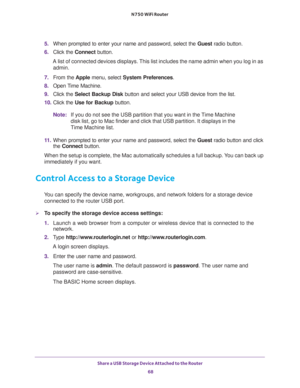 Page 68Share a USB Storage Device Attached to the Router 
68 N750 WiFi Router 
5. When prompted to enter your name and password, select the Guest radio button.
6. Click the Connect button.
A list of connected devices displays. This list includes the name admin when you log in as 
admin.
7. From the Apple menu, select System Preferences.
8. Open Time Machine.
9. Click the Select Backup Disk button and select your USB device from the list. 
10. Click the Use for Backup button.
Note:If you do not see the USB...