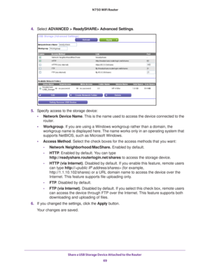 Page 69Share a USB Storage Device Attached to the Router 69
 N750 WiFi Router
4. 
Select  ADVANCED > ReadySHARE> Advanced Settings .
5. Specify access to the storage device: 
• Network Device Name. 
 This is the name used to access the device connected to the 
router. 
• W
orkgroup. If you are using a Windows workgroup rather than a domain, the 
workgroup name is displayed here. The name works only in an operating system that 
supports NetBIOS, such as Microsoft Windows.
• Access Method . Select the check boxes...