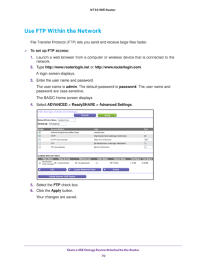Page 70Share a USB Storage Device Attached to the Router 70
N750 WiFi Router 
Use FTP Within the Network
File Transfer Protocol (FTP) lets you send and receive large files faster.
To set up FTP access:
1. 
Launch a web browser from a computer or wireless device that is connecte\
d to the 
network.
2.  T
ype  http://www.routerlogin.net  or http://www.routerlogin.com .
A login screen displays.
3.  Enter the user name and password.
The user name is  admin. 
 The default password is password . The user name and...