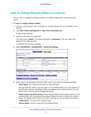 Page 71Share a USB Storage Device Attached to the Router 71
 N750 WiFi Router
View or Change Network Folders on a Device
You can view or change the network folders on a USB storage device connec\
ted to the 
router.
To view or change network folders:
1.  Launch a web browser from a computer or wireless device that is connecte\
d to the 
network.
2.  T
ype  http://www.routerlogin.net  or http://www.routerlogin.com .
A login screen displays.
3.  Enter the user name and password.
The user name is  admin. 
 The...