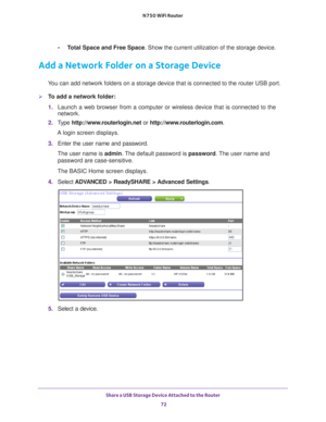 Page 72Share a USB Storage Device Attached to the Router 72
N750 WiFi Router 
•
Total Space and Free Space. Show the current utilization of the storage device.
Add a Network Folder on a Storage Device
You can add network folders on a storage device that is connected to the \
router USB port.
To add a network folder:
1. Launch a web browser from a computer or wireless device that is connecte\
d to the 
network.
2.  T
ype  http://www.routerlogin.net  or http://www.routerlogin.com .
A login screen displays.
3....