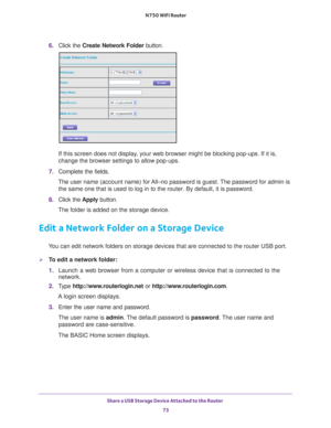 Page 73Share a USB Storage Device Attached to the Router 73
 N750 WiFi Router
6. 
Click the  Create Network Folder  button.
If this screen does not display, your web browser might be blocking pop-ups. If it is, 
change the browser settings to allow pop-ups. 
7.  Complete the fields.
The user name (account name) for All–no password is guest. The password for admin is  the same one that is used to log in to the router. By default, it is pas\
sword.
8.  Click the  Apply button.
The folder is added on the storage...