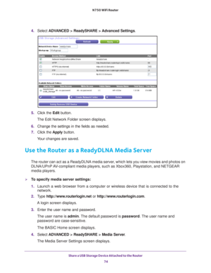 Page 74Share a USB Storage Device Attached to the Router 74
N750 WiFi Router 
4. 
Select  ADVANCED > ReadySHARE > Advanced Settings .
5. Click the  Edit button.
The Edit Network Folder screen displays.
6.  Change the settings in the fields as needed.
7.  Click the  Apply button.
Your changes are saved.
Use the Router as a ReadyDLNA Media Server
The router can act as a ReadyDLNA media server, which lets you view movies and photos on  DLNA/UPnP AV-compliant media players, such as Xbox360, Playstation, and NETGEAR...