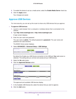 Page 75Share a USB Storage Device Attached to the Router 75
 N750 WiFi Router
5. 
To enable this device to act as a media server, select the  Enable Media Server check box.
6.  Click the  Apply button.
Your changes are saved.
Approve USB Devices
For more security, you can set up the router to share only USB devices that you approve. \
To approve USB devices:
1.  Launch a web browser from a computer or wireless device that is connecte\
d to the 
network.
2.  T
ype  http://www.routerlogin.net  or...