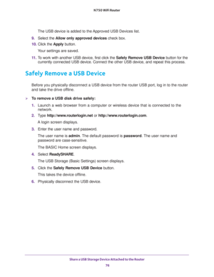 Page 76Share a USB Storage Device Attached to the Router 
76 N750 WiFi Router 
The USB device is added to the Approved USB Devices list.
9. Select the Allow only approved devices check box.
10. Click the Apply button.
Your settings are saved.
11. To work with another USB device, first click the Safely Remove USB Device button for the 
currently connected USB device. Connect the other USB device, and repeat this process.
Safely Remove a USB Device
Before you physically disconnect a USB device from the router USB...