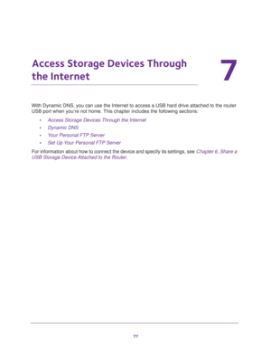 Page 7777
7
7.   Access Storage Devices Through 
the Internet
With Dynamic DNS, you can use the Internet to access a USB hard drive attached to the router 
USB port when you’re not home. This chapter includes the following sections:
•Access Storage Devices Through the Internet 
•Dynamic DNS 
•Your Personal FTP Server 
•Set Up Your Personal FTP Server 
For information about how to connect the device and specify its settings, see Chapter 6, Share a 
USB Storage Device Attached to the Router. 