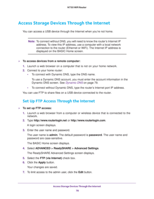 Page 78Access Storage Devices Through the Internet 
78 N750 WiFi Router 
Access Storage Devices Through the Internet
You can access a USB device through the Internet when you’re not home. 
Note:To connect without DNS, you will need to know the router’s Internet IP 
address. To view this IP address, use a computer with a local network 
connection to the router (Ethernet or WiFi). The Internet IP address is 
displayed on the BASIC Home screen.
To access devices from a remote computer:
1. Launch a web browser on...