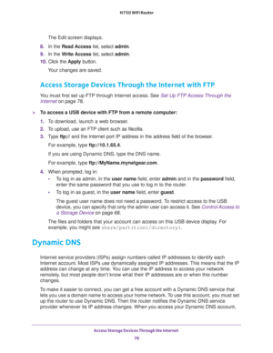 Page 79Access Storage Devices Through the Internet 
79  N750 WiFi Router
The Edit screen displays.
8. In the Read Access list, select admin.
9. In the Write Access list, select admin.
10. Click the Apply button.
Your changes are saved.
Access Storage Devices Through the Internet with FTP
You must first set up FTP through Internet access. See Set Up FTP Access Through the 
Internet on page 78.
To access a USB device with FTP from a remote computer:
1. To download, launch a web browser.
2. To upload, use an FTP...