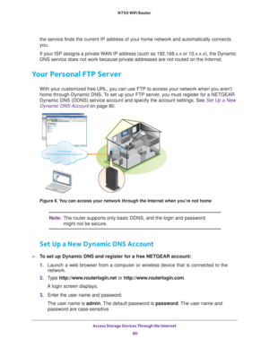 Page 80Access Storage Devices Through the Internet 80
N750 WiFi Router 
the service finds the current IP address of your home network and automa\
tically connects 
you. 
If your ISP assigns a private WAN IP address (such as 192.168.x.x or 10.x.x.x), the Dynamic 
DNS service does not work because private addresses are not routed on th\
e Internet.
Your Personal FTP Server
With your customized free URL, you can use FTP to access your network wh\
en you aren’t 
home through Dynamic DNS. To set up your FTP server,...