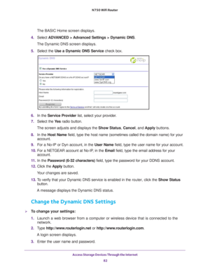 Page 82Access Storage Devices Through the Internet 82
N750 WiFi Router 
The BASIC Home screen displays.
4.  Select  ADV
 ANCED > Advanced Settings > Dynamic DNS .
The Dynamic DNS screen displays.
5.  Select the  Use a Dynamic DNS Service  check box.
6. In the Service Provider  list, select your provider.
7.  Select the  Ye
 s radio button.
The screen adjusts and displays the Show Status, Cancel, and  Apply buttons.
8.  In the Host Name  field, type the host name (sometimes called the domain name) for your\...