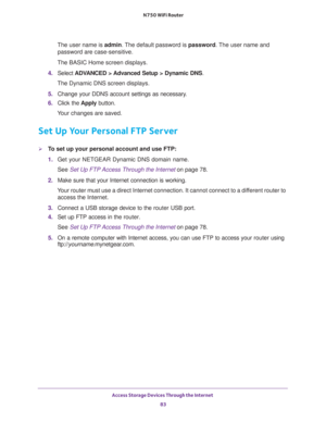 Page 83Access Storage Devices Through the Internet 
83  N750 WiFi Router
The user name is admin. The default password is password. The user name and 
password are case-sensitive.
The BASIC Home screen displays.
4. Select ADVANCED > Advanced Setup > Dynamic DNS.
The Dynamic DNS screen displays.
5. Change your DDNS account settings as necessary.
6. Click the Apply button.
Your changes are saved.
Set Up Your Personal FTP Server
To set up your personal account and use FTP:
1. Get your NETGEAR Dynamic DNS domain...