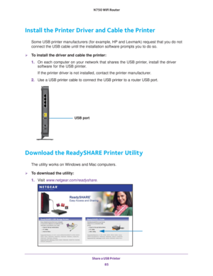 Page 85Share a USB Printer 85
 N750 WiFi Router
Install the Printer Driver and Cable the Printer
Some USB printer manufacturers (for example, HP and Lexmark) request t\
hat you do not 
connect the USB cable until the installation software prompts you to do \
so.
To install the driver and cable the printer:
1. 
On each computer on your network that shares the USB printer
 , install the driver 
software for the USB printer.
If the printer driver is not installed, contact the printer manufacturer\
.
2.  Use a USB...