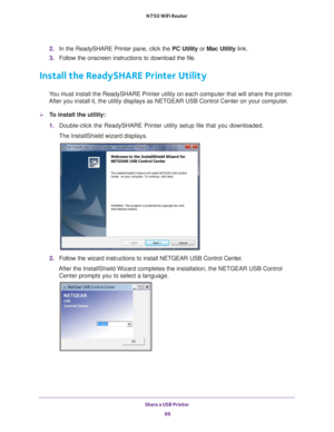 Page 86Share a USB Printer 86
N750 WiFi Router 
2. 
In the ReadySHARE Printer pane, click the  PC Utility or Mac Utility link.
3.  Follow the onscreen instructions to download the file.
Install the ReadySHARE Printer Utility
You must install the ReadySHARE Printer utility on each computer that wil\
l share the printer. 
After you install it, the utility displays as NETGEAR USB Control Center\
 on your computer.
To install the utility:
1.  Double-click the ReadySHARE Printer utility setup file that you...