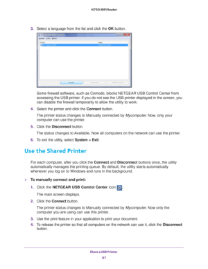 Page 87Share a USB Printer 87
 N750 WiFi Router
3. 
Select a language from the list and click the  OK button.
Some firewall software, such as Comodo, blocks NETGEAR USB Control Cente\
r from 
accessing the USB printer. If you do not see the USB printer displayed in the screen, you 
can disable the firewall temporarily to allow the utility to work.
4.  Select the printer and click the  Connect button.
The printer status changes to Manually connected by Mycomputer . Now
 , only your 
computer can use the...