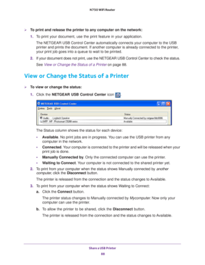 Page 88Share a USB Printer 88
N750 WiFi Router 
To print and release the printer to any computer on the network:
1. 
T
o print your document, use the print feature in your application.
The NETGEAR USB Control Center automatically connects your computer to t\
he USB printer and prints the document. If another computer is already connecte\
d to the printer
 , 
your print job goes into a queue to wait to be printed.
2.  If your document does not print, use the NETGEAR USB Control Center to c\
heck the status....