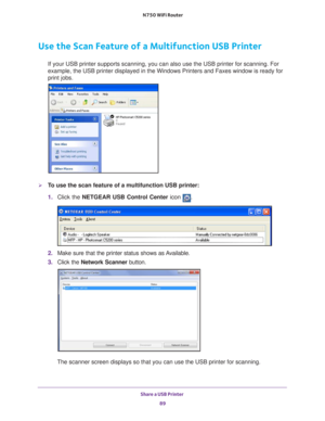 Page 89Share a USB Printer 89
 N750 WiFi Router
Use the Scan Feature of a Multifunction USB Printer
If your USB printer supports scanning, you can also use the USB printer \
for scanning. For 
example, the USB printer displayed in the Windows Printers and Faxes win\
dow is ready for 
print jobs.
To use the scan feature of a multifunction USB printer:
1. 
Click the NETGEAR USB Control Center icon 
.
2. Make sure that the printer status shows as Available.
3.  C
lick the Network Scanner  button. 
The scanner...