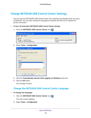 Page 90Share a USB Printer 90
N750 WiFi Router 
Change NETGEAR USB Control Center Settings
You can stop the NETGEAR USB Control Center from starting automatically w\
hen you log in 
to Windows. You can also change the language and specify the time-out to release the \
printer connection.
To turn off automatic NETGEAR USB Control Center startup:
1.  Click the NETGEAR USB Control Center icon 
.
2. Select  Tools > Configuration.
3.  Clear the  Automatically execute when logging on W
 indows check box.
4.  Click...