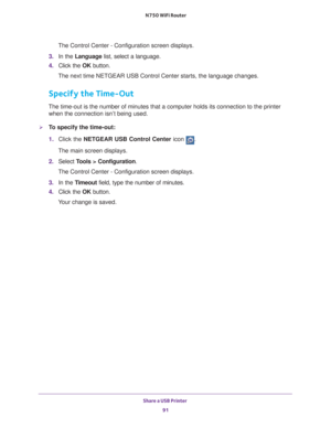 Page 91Share a USB Printer 91
 N750 WiFi Router
The Control Center - Configuration screen displays.
3.  In the Language list, select a language.
4.  Click the  OK button.
The next time NETGEAR USB Control Center starts, the language changes.
Specify the Time-Out
The time-out is the number of minutes that a computer holds its connecti\
on to the printer  when the connection isn’t being used.
To specify the time-out:
1.  Click the NETGEAR USB Control Center icon 
.
The main screen displays.
2.  Select  T
 ools >...