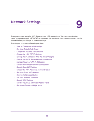 Page 9292
9
9.   Network Settings
The router comes ready for WiFi, Ethernet, and USB connections. You can customize the 
router’s network settings. NETGEAR recommends that you install the router and connect it to the 
Internet before you change its network settings.
This chapter includes the following sections:
•View or Change the WAN Settings 
•Set Up a Default DMZ Server 
•Change the Router’s Device Name 
•Change the LAN TCP/IP Settings 
•Specify the IP Addresses That the Router Assigns 
•Disable the DHCP...