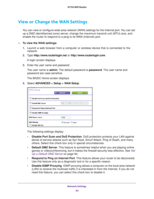 Page 93Network Settings 93
 N750 WiFi Router
View or Change the WAN Settings
You can view or configure wide area network (WAN) settings for the Internet port. You can set 
up a DMZ (demilitarized zone) server, change the maximum transmit unit (MTU) size, and 
enable the router to respond to a ping to its WAN (Internet) port. 
To view the WAN settings:
1.  Launch a web browser from a computer or wireless device that is connecte\
d to the 
network.
2.  T
ype  http://www.routerlogin.net  or...