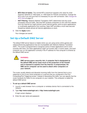 Page 94Network Settings 
94 N750 WiFi Router 
•MTU Size (in bytes). The normal MTU (maximum transmit unit) value for most 
Ethernet networks is 1500 bytes, or 1492 bytes for PPPoE connections. Change the 
MTU only if you are sure that it is necessary for your ISP connection. See 
Change the 
MTU Size on page 37.
•NAT Filtering. Network Address Translation (NAT) determines how the router 
processes inbound traffic. Secured NAT protects computers on the LAN from attacks 
from the Internet but might prevent some...