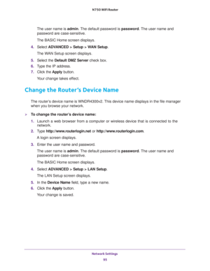 Page 95Network Settings 
95  N750 WiFi Router
The user name is admin. The default password is password. The user name and 
password are case-sensitive.
The BASIC Home screen displays.
4. Select ADVANCED > Setup > WAN Setup.
The WAN Setup screen displays.
5. Select the Default DMZ Server check box.
6. Type the IP address.
7. Click the Apply button.
Your change takes effect.
Change the Router’s Device Name
The router’s device name is WNDR4300v2. This device name displays in the file manager 
when you browse your...