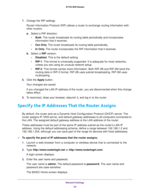Page 97Network Settings 
97  N750 WiFi Router
7. Change the RIP settings.
Router Information Protocol (RIP) allows a router to exchange routing information with 
other routers. 
a.Select a RIP direction:
•Both. The router broadcasts its routing table periodically and incorporates 
information that it receives.
•Out Only. The router broadcasts its routing table periodically. 
•In Only. The router incorporates the RIP information that it receives.
b. Select a RIP version:
•Disabled. This is the default setting....