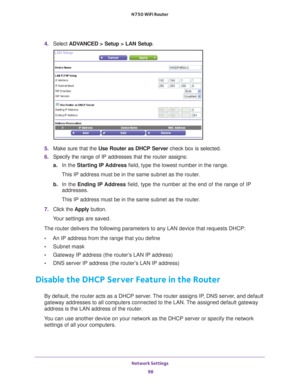 Page 98Network Settings 98
N750 WiFi Router 
4. 
Select  ADVANCED > Setup > LAN Setup .
5. Make sure that the Use Router as DHCP Server  check box is selected.
6.  Specify the range of IP addresses that the  router assigns:
a. In the Starting IP 
 Address field, type the lowest number in the range.
This IP address must be in the same subnet as the router.
b.  In the Ending IP 
 Address field, type the number at the end of the range of IP 
addresses.
This IP address must be in the same subnet as the router.
7....