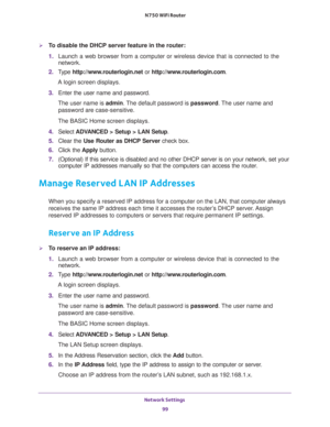 Page 99Network Settings 
99  N750 WiFi Router
To disable the DHCP server feature in the router:
1. Launch a web browser from a computer or wireless device that is connected to the 
network.
2. Type http://www.routerlogin.net or http://www.routerlogin.com.
A login screen displays.
3. Enter the user name and password.
The user name is admin. The default password is password. The user name and 
password are case-sensitive.
The BASIC Home screen displays.
4. Select ADVANCED > Setup > LAN Setup.
5. Clear the Use...