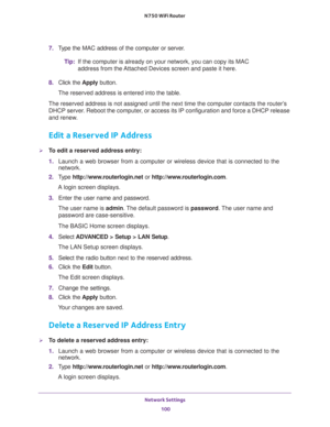 Page 100Network Settings 
100 N750 WiFi Router 
7. Type the MAC address of the computer or server.
Tip:If the computer is already on your network, you can copy its MAC 
address from the Attached Devices screen and paste it here.
8. Click the Apply button.
The reserved address is entered into the table. 
The reserved address is not assigned until the next time the computer contacts the router’s 
DHCP server. Reboot the computer, or access its IP configuration and force a DHCP release 
and renew.
Edit a Reserved...